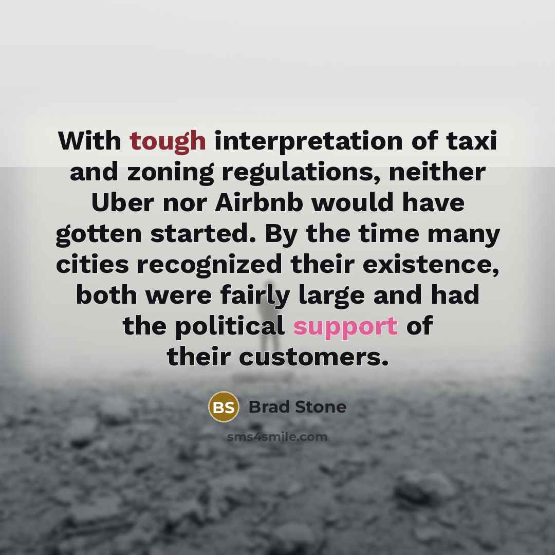 “With tough interpretation of taxi and zoning regulations, neither Uber nor Airbnb would have gotten started. By the time many cities recognized their existence, both were fairly large and had the political support of their customers.” quote by Brad Stone