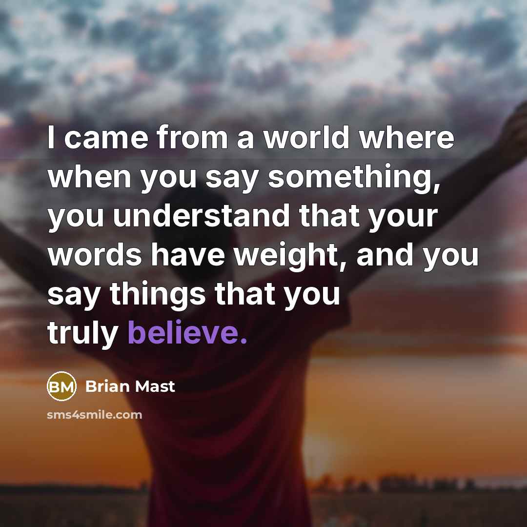 “I came from a world where when you say something, you understand that your words have weight, and you say things that you truly believe.” quote by Brian Mast