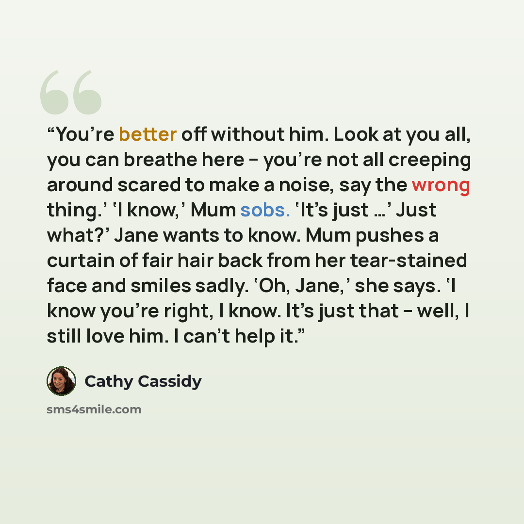 “You’re better off without him. Look at you all, you can breathe here – you’re not all creeping around scared to make a noise, say the wrong thing.’ ‘I know,’ Mum sobs. ‘It’s just …’ Just what?’ Jane wants to know. Mum pushes a curtain of fair hair back from her tear-stained face and smiles sadly…” quote by Cathy Cassidy
