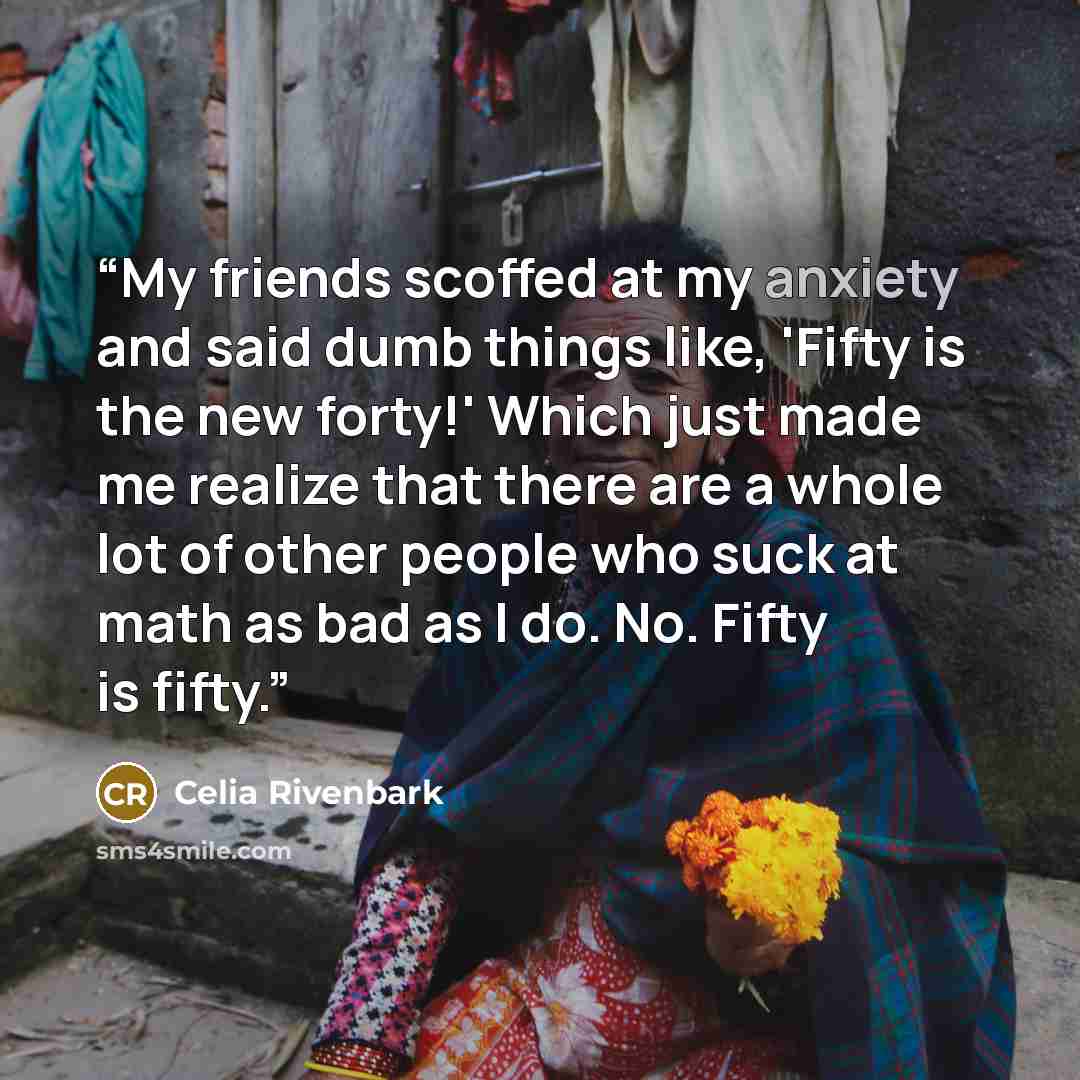 “My friends scoffed at my anxiety and said dumb things like, 'Fifty is the new forty!' Which just made me realize that there are a whole lot of other people who suck at math as bad as I do. No. Fifty is fifty.” quote by Celia Rivenbark