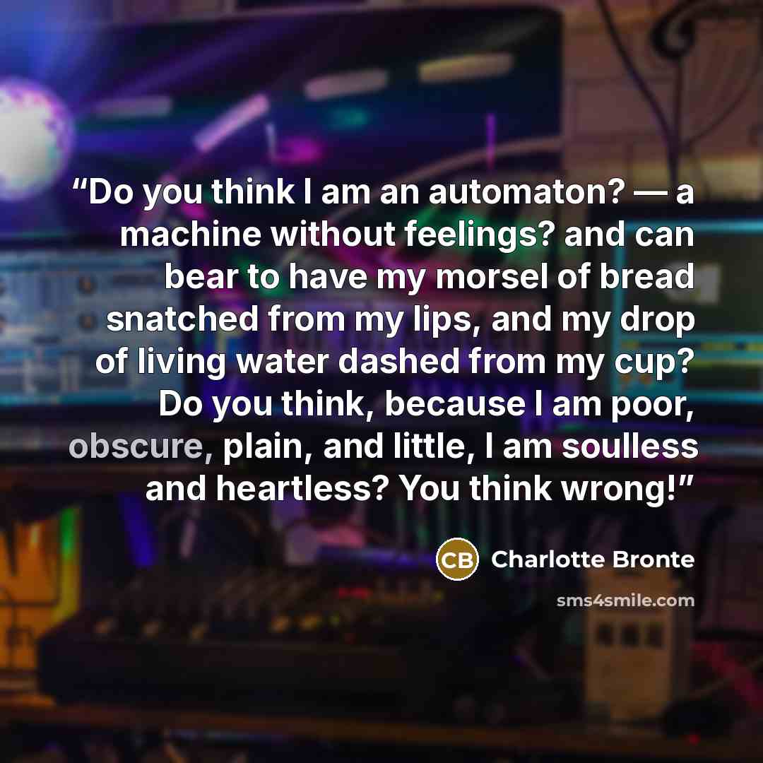 “Do you think I am an automaton? — a machine without feelings? and can bear to have my morsel of bread snatched from my lips, and my drop of living water dashed from my cup? Do you think, because I am poor, obscure, plain, and little, I am soulless and heartless? You think wrong!” quote by Charlotte Brontë