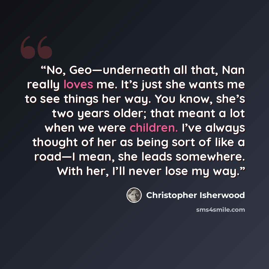 “No, Geo—underneath all that, Nan really loves me. It’s just she wants me to see things her way. You know, she’s two years older; that meant a lot when we were children. I’ve always thought of her as being sort of like a road—I mean, she leads somewhere. With her, I’ll never lose my way.” quote by Christopher Isherwood