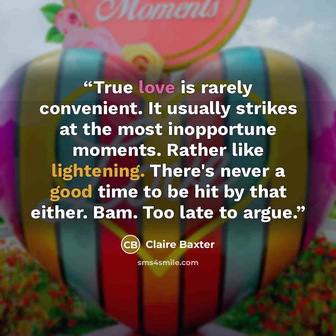 “True love is rarely convenient. It usually strikes at the most inopportune moments. Rather like lightening. There's never a good time to be hit by that either. Bam. Too late to argue.” quote by Claire Baxter