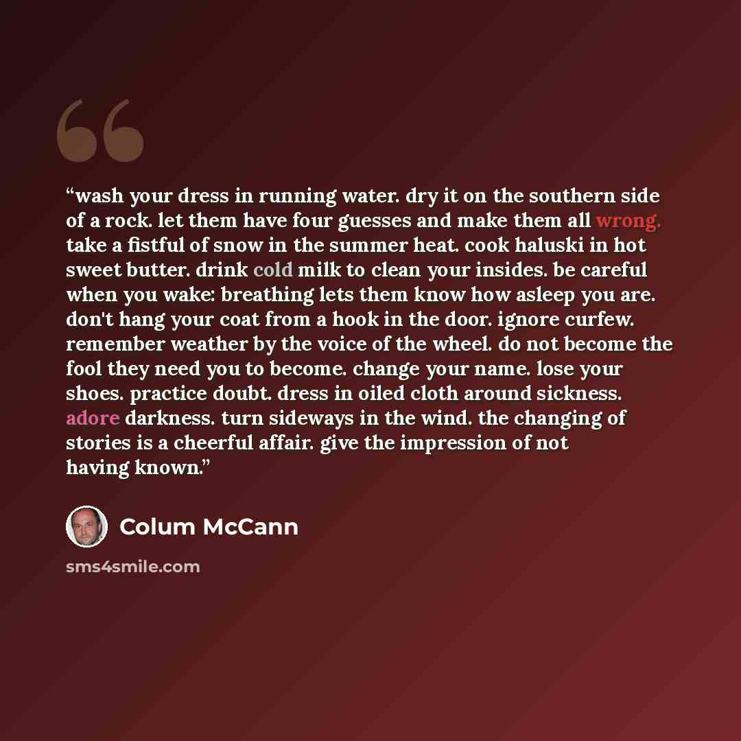 “wash your dress in running water. dry it on the southern side of a rock. let them have four guesses and make them all wrong. take a fistful of snow in the summer heat. cook haluski in hot sweet butter. drink cold milk to clean your insides. be careful when you wake: breathing lets them know how…” quote by colum mccann