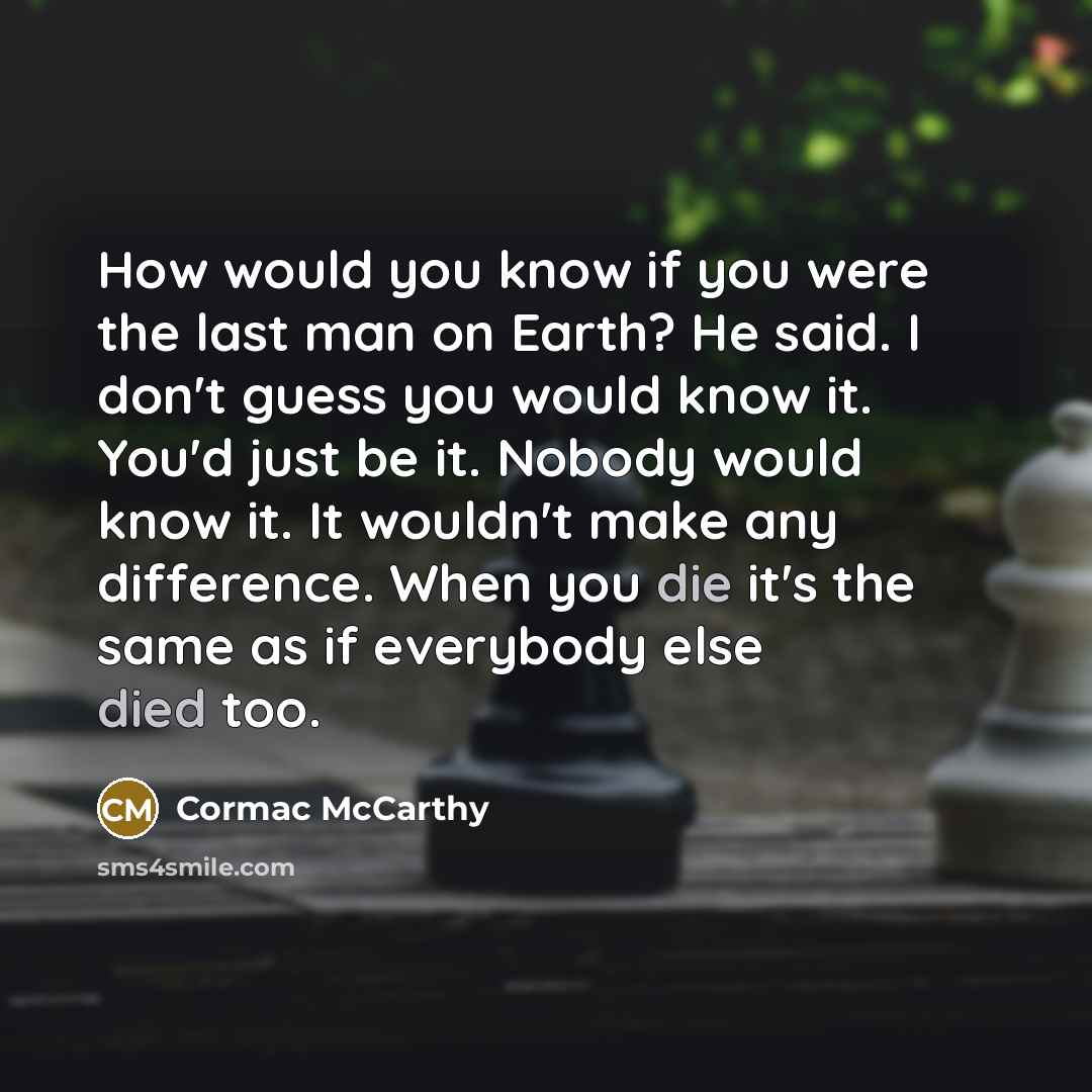 “How would you know if you were the last man on Earth? He said. I don't guess you would know it. You'd just be it. Nobody would know it. It wouldn't make any difference. When you die it's the same as if everybody else died too.” quote by Cormac McCarthy