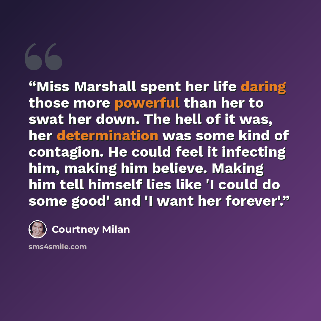 “Miss Marshall spent her life daring those more powerful than her to swat her down. The hell of it was, her determination was some kind of contagion. He could feel it infecting him, making him believe. Making him tell himself lies like 'I could do some good' and 'I want her forever'.” quote by Courtney Milan