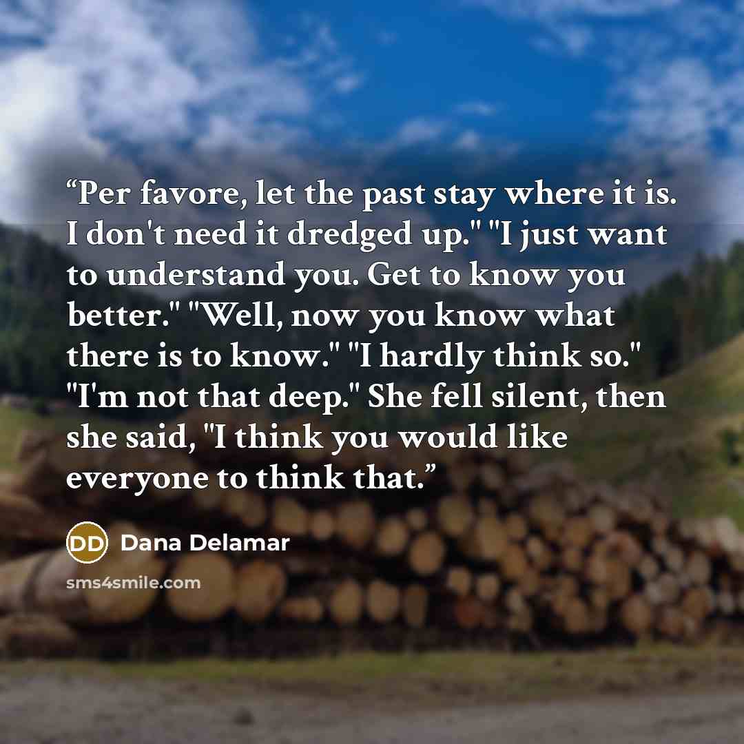 “Per favore, let the past stay where it is. I don't need it dredged up." "I just want to understand you. Get to know you better." "Well, now you know what there is to know." "I hardly think so." "I'm not that deep." She fell silent, then she said, "I think you would like everyone to think that.” quote by Dana Delamar