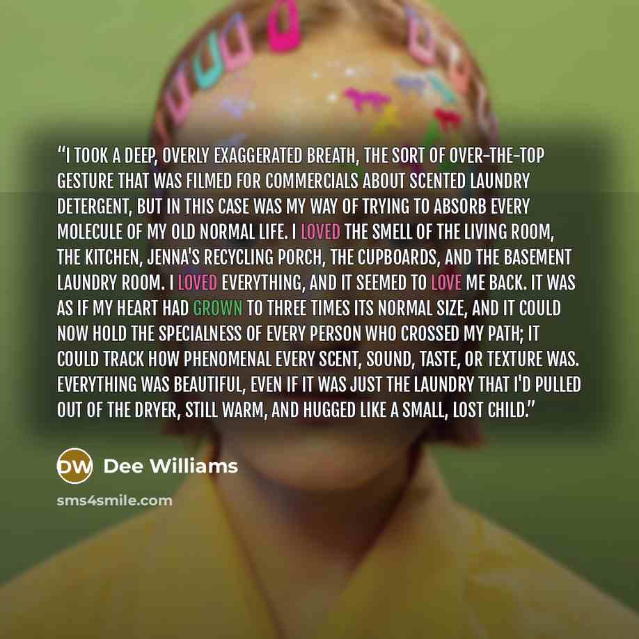“I took a deep, overly exaggerated breath, the sort of over-the-top gesture that was filmed for commercials about scented laundry detergent, but in this case was my way of trying to absorb every molecule of my old normal life. I loved the smell of the living room, the kitchen, Jenna's recycling…” quote by Dee Williams