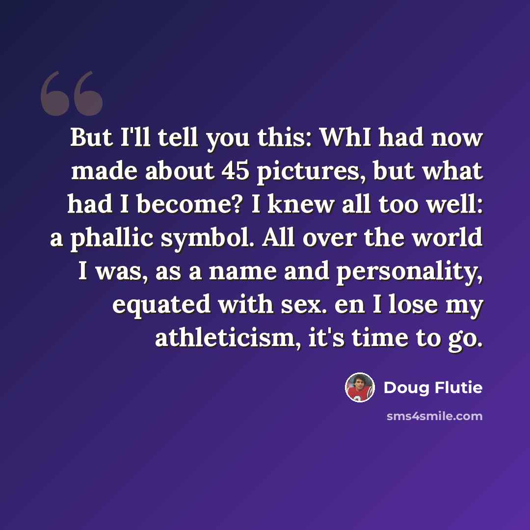 “But I'll tell you this: WhI had now made about 45 pictures, but what had I become? I knew all too well: a phallic symbol. All over the world I was, as a name and personality, equated with sex. en I lose my athleticism, it's time to go.” quote by Doug Flutie