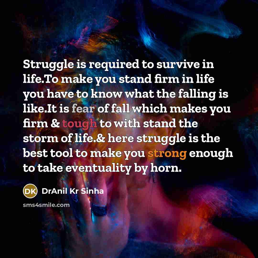 “Struggle is required to survive in life.To make you stand firm in life you have to know what the falling is like.It is fear of fall which makes you firm & tough to with stand the storm of life.& here struggle is the best tool to make you strong enough to take eventuality by horn.” quote by DrAnil Kr Sinha