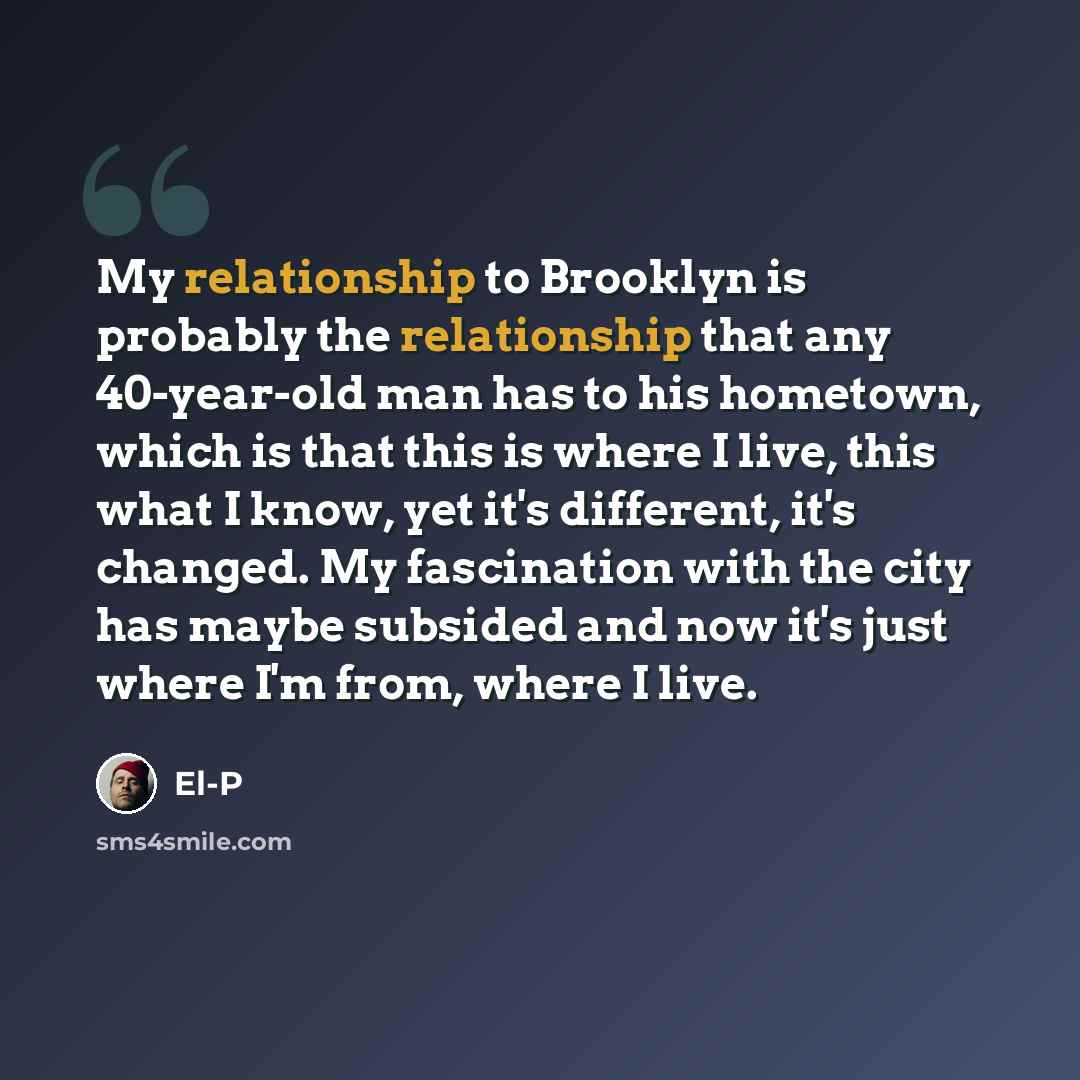 “My relationship to Brooklyn is probably the relationship that any 40-year-old man has to his hometown, which is that this is where I live, this what I know, yet it's different, it's changed. My fascination with the city has maybe subsided and now it's just where I'm from, where I live.” quote by El-P