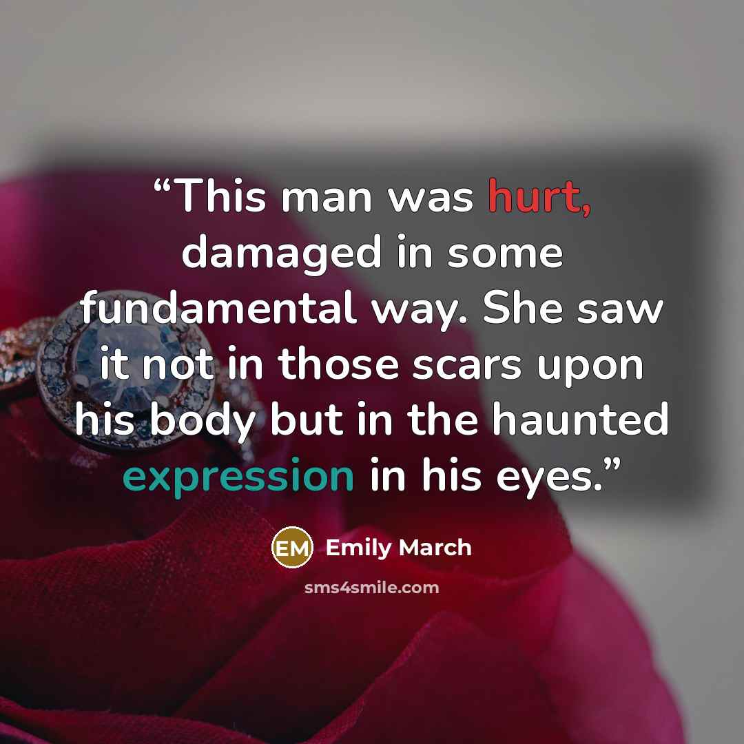 “This man was hurt, damaged in some fundamental way. She saw it not in those scars upon his body but in the haunted expression in his eyes.” quote by Emily March
