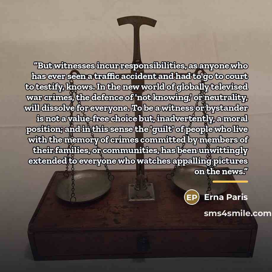 “But witnesses incur responsibilities, as anyone who has ever seen a traffic accident and had to go to court to testify, knows. In the new world of globally televised war crimes, the defence of 'not knowing,' or neutrality, will dissolve for everyone. To be a witness or bystander is not a…” quote by Erna Paris