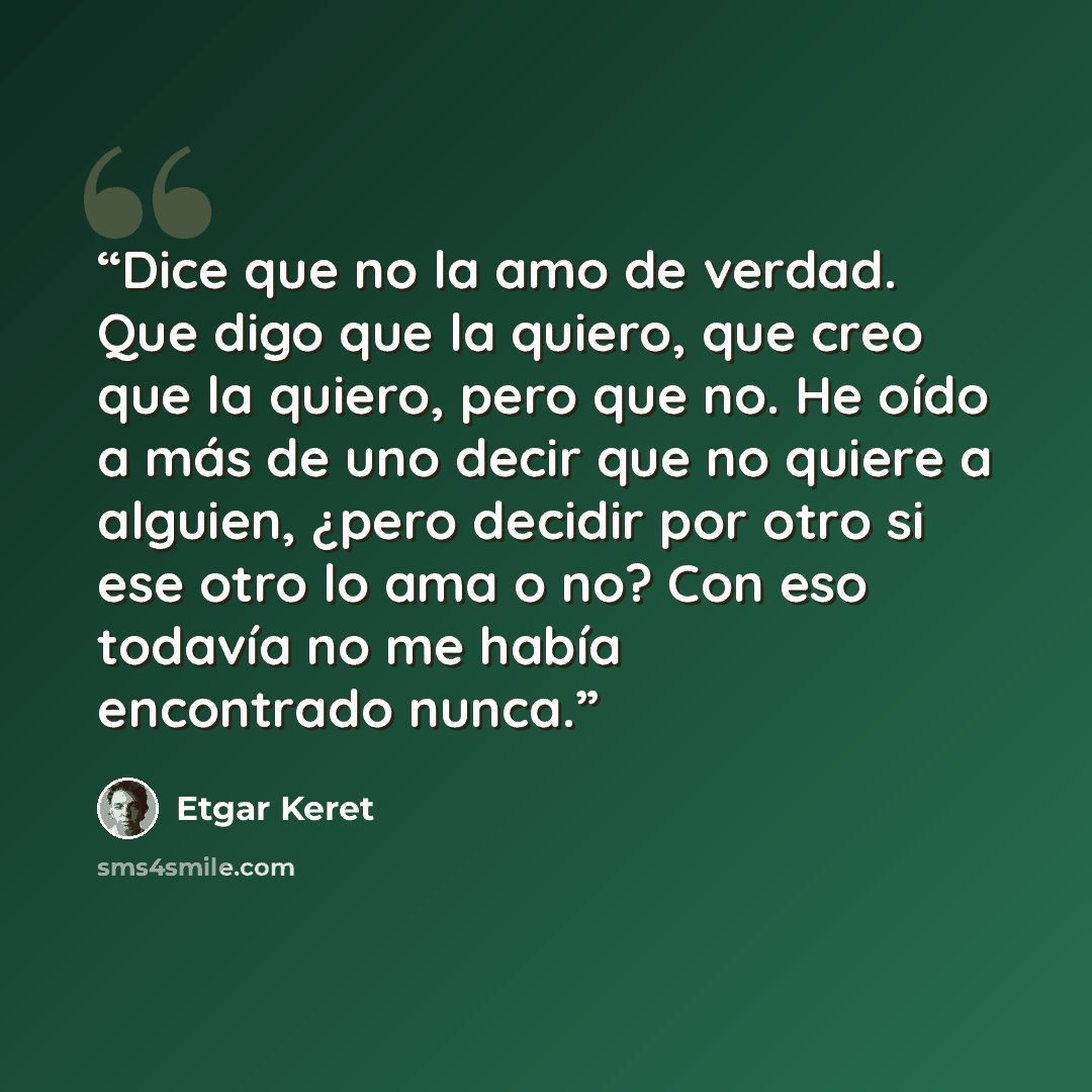 “Dice que no la amo de verdad. Que digo que la quiero, que creo que la quiero, pero que no. He oído a más de uno decir que no quiere a alguien, ¿pero decidir por otro si ese otro lo ama o no? Con eso todavía no me había encontrado nunca.” quote by Etgar Keret