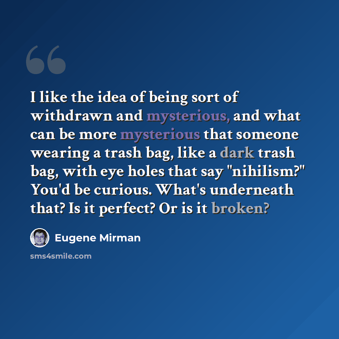“I like the idea of being sort of withdrawn and mysterious, and what can be more mysterious that someone wearing a trash bag, like a dark trash bag, with eye holes that say "nihilism?" You'd be curious. What's underneath that? Is it perfect? Or is it broken?” quote by Eugene Mirman