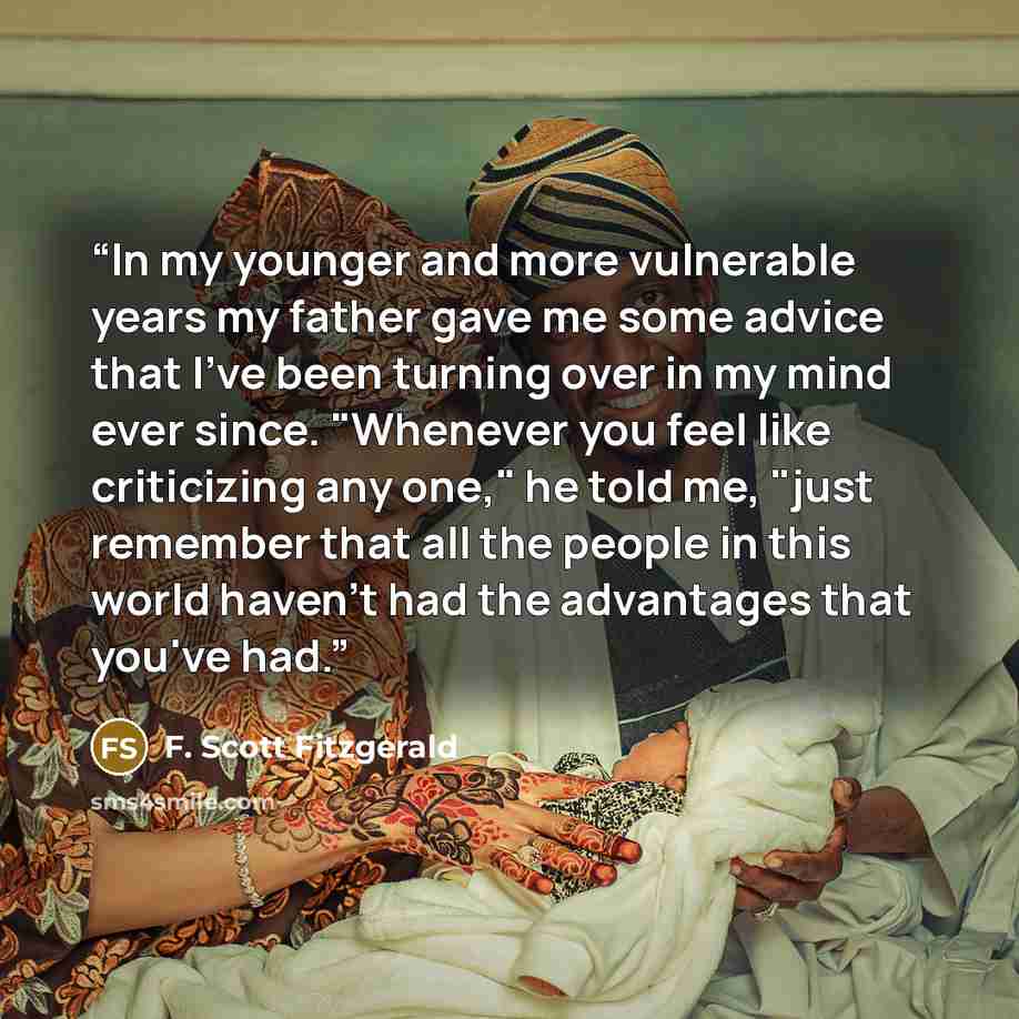 “In my younger and more vulnerable years my father gave me some advice that I've been turning over in my mind ever since. "Whenever you feel like criticizing any one," he told me, "just remember that all the people in this world haven't had the advantages that you've had.” quote by F. Scott Fitzgerald