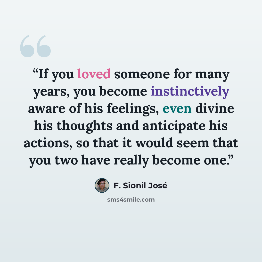 “If you loved someone for many years, you become instinctively aware of his feelings, even divine his thoughts and anticipate his actions, so that it would seem that you two have really become one.” quote by F. Sionil José