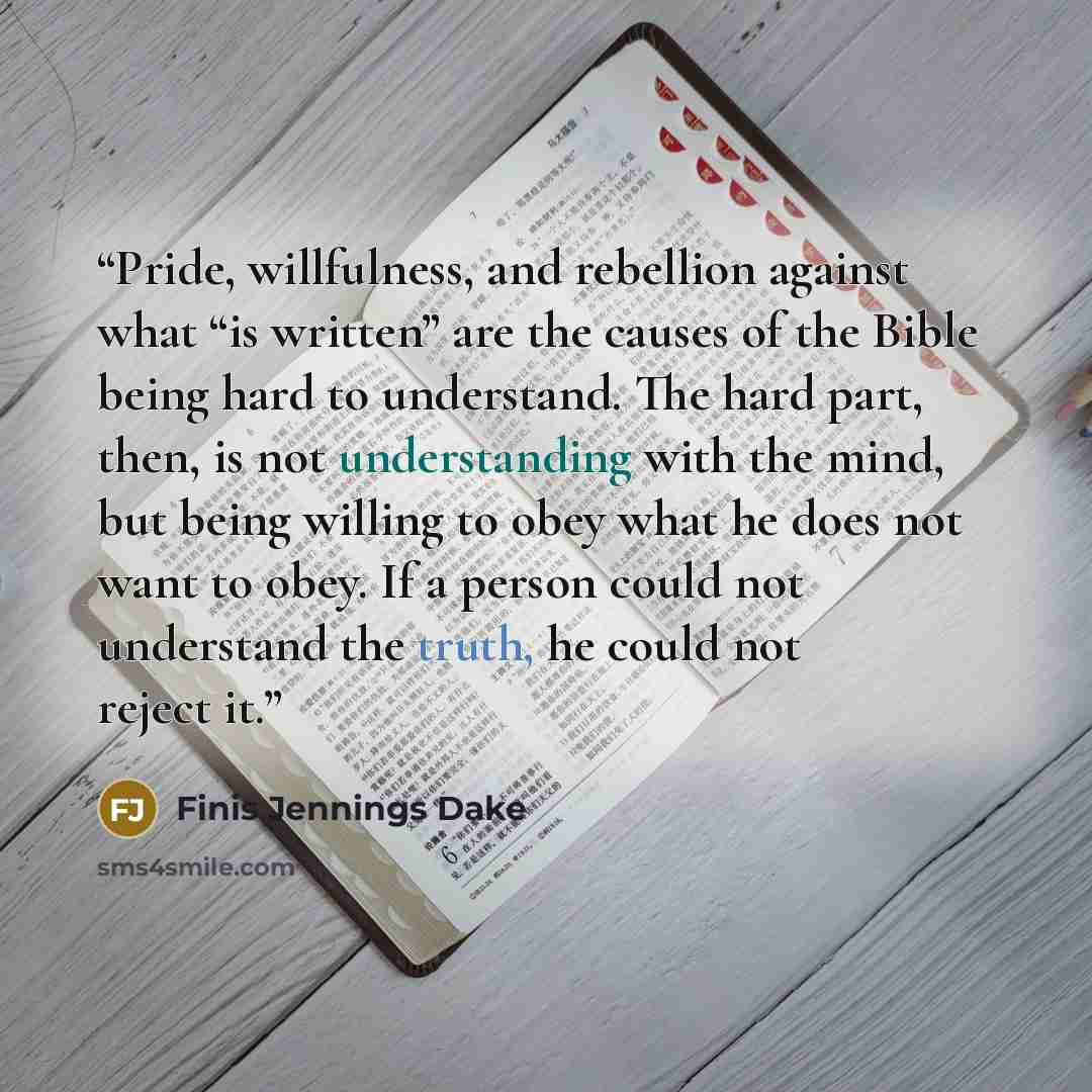 “Pride, willfulness, and rebellion against what “is written” are the causes of the Bible being hard to understand. The hard part, then, is not understanding with the mind, but being willing to obey what he does not want to obey. If a person could not understand the truth, he could not reject it.” quote by Finis Jennings Dake