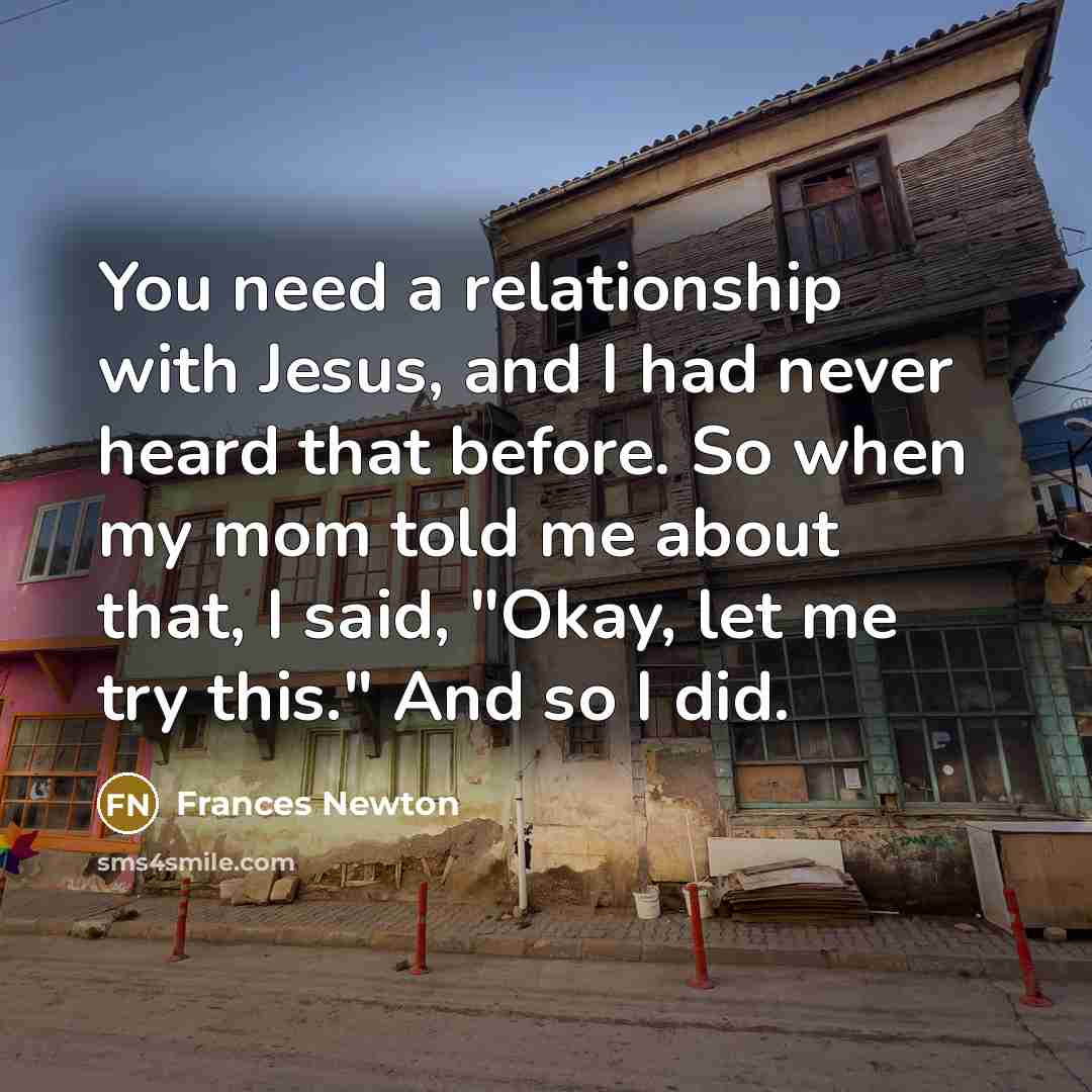 “You need a relationship with Jesus, and I had never heard that before. So when my mom told me about that, I said, "Okay, let me try this." And so I did.” quote by Frances Newton