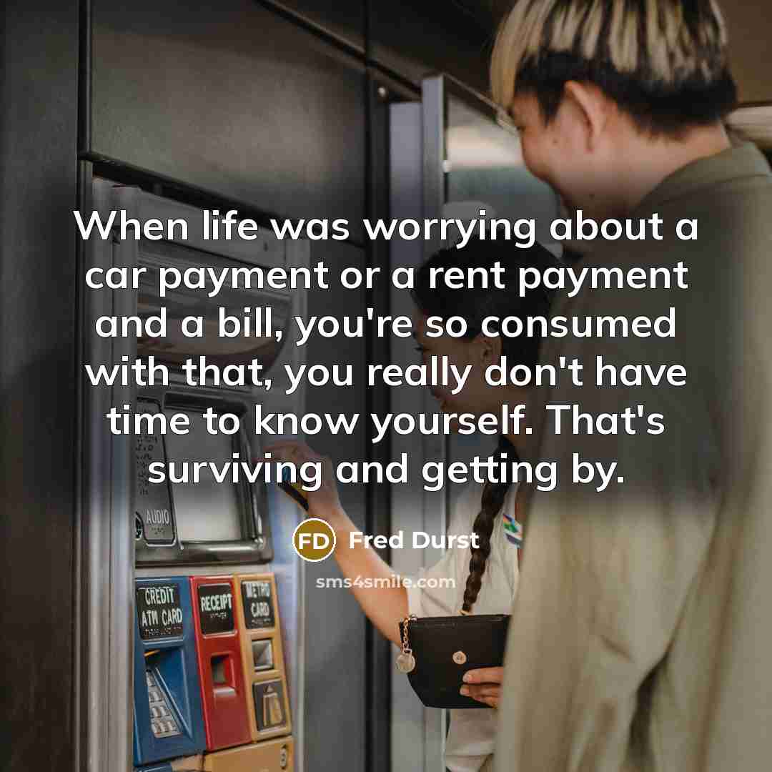“When life was worrying about a car payment or a rent payment and a bill, you're so consumed with that, you really don't have time to know yourself. That's surviving and getting by.” quote by Fred Durst