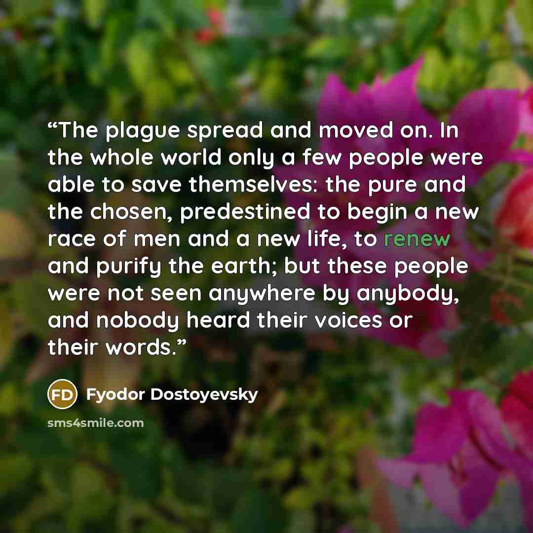 “The plague spread and moved on. In the whole world only a few people were able to save themselves: the pure and the chosen, predestined to begin a new race of men and a new life, to renew and purify the earth; but these people were not seen anywhere by anybody, and nobody heard their voices or…” quote by Fyodor Dostoyevsky