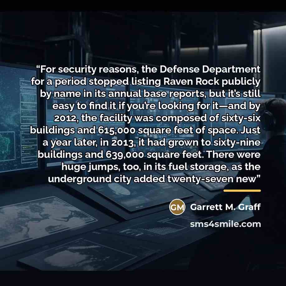 “For security reasons, the Defense Department for a period stopped listing Raven Rock publicly by name in its annual base reports, but it’s still easy to find it if you’re looking for it—and by 2012, the facility was composed of sixty-six buildings and 615,000 square feet of space. Just a year…” quote by Garrett M. Graff