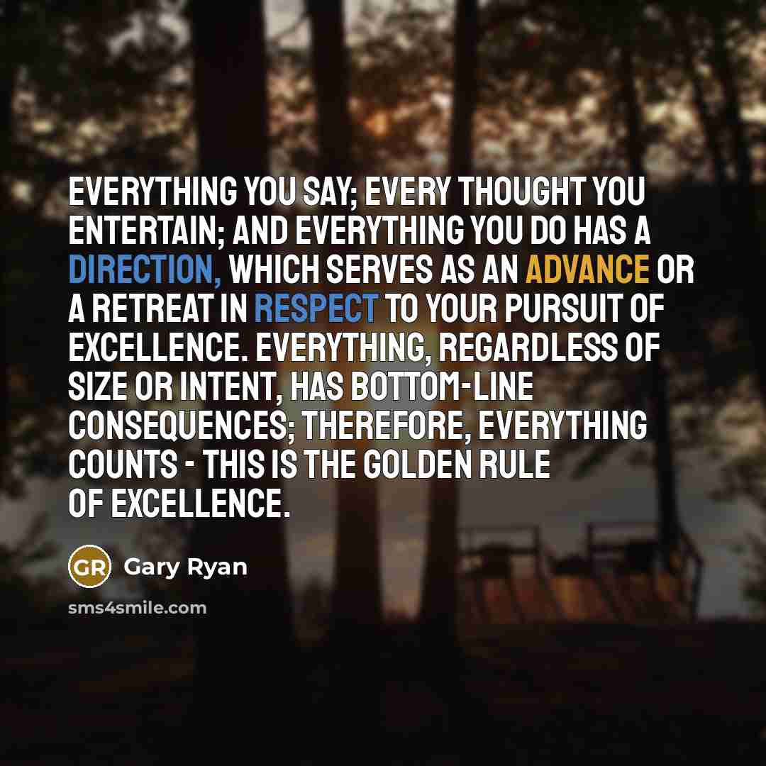 “Everything you say; every thought you entertain; and everything you do has a direction, which serves as an advance or a retreat in respect to your pursuit of excellence. Everything, regardless of size or intent, has bottom-line consequences; therefore, everything counts - this is the golden rule…” quote by Gary Ryan