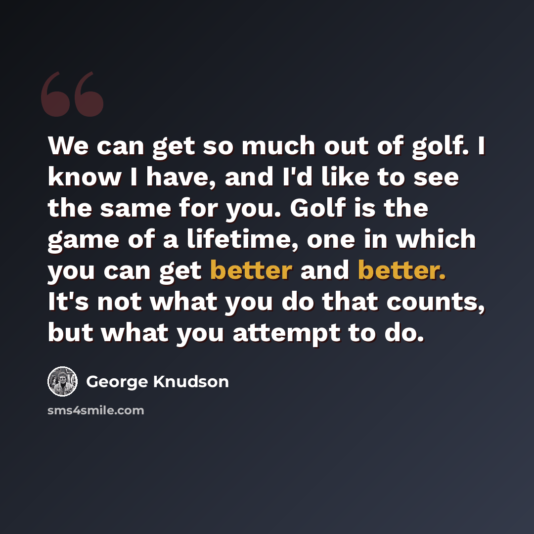 “We can get so much out of golf. I know I have, and I'd like to see the same for you. Golf is the game of a lifetime, one in which you can get better and better. It's not what you do that counts, but what you attempt to do.” quote by George Knudson