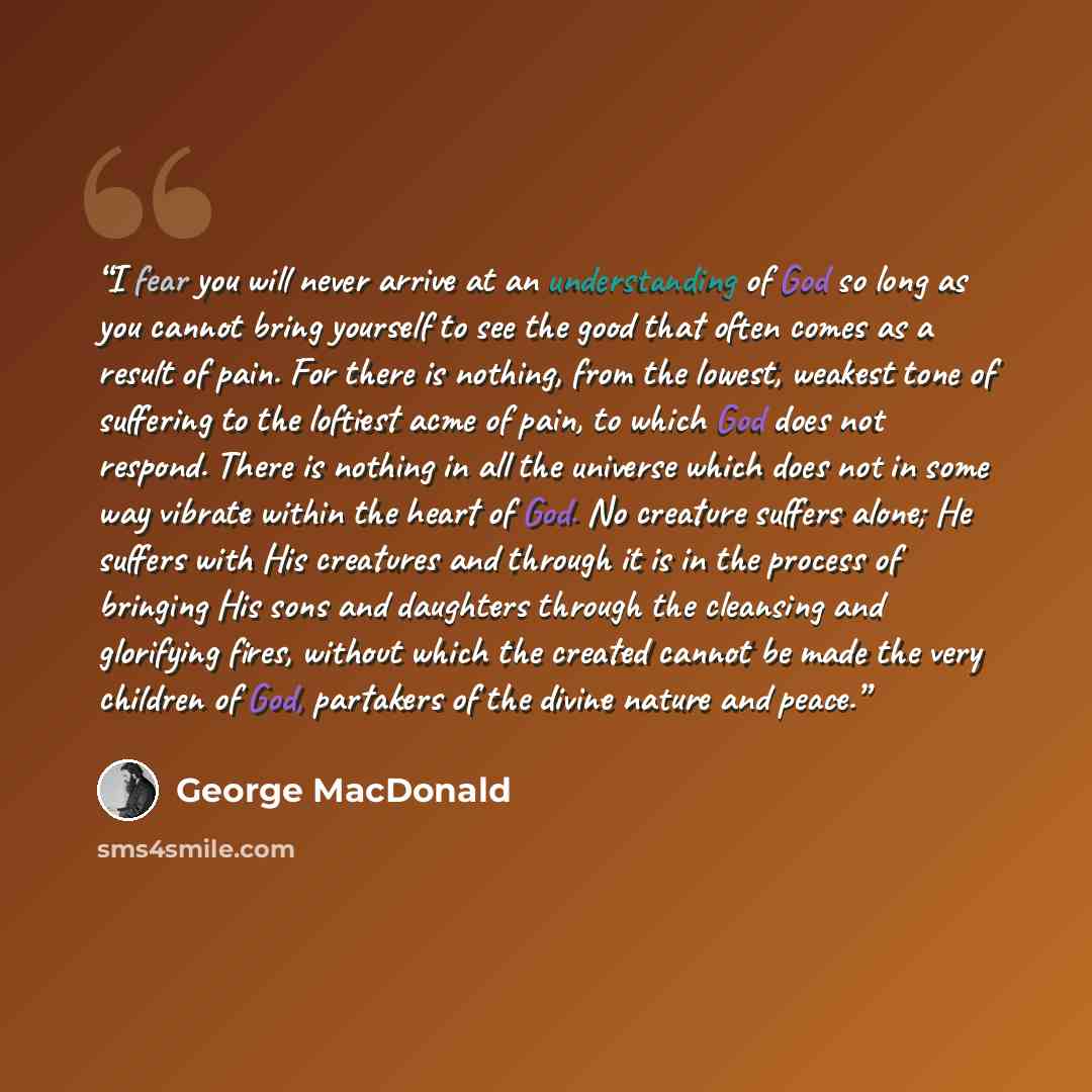 “I fear you will never arrive at an understanding of God so long as you cannot bring yourself to see the good that often comes as a result of pain. For there is nothing, from the lowest, weakest tone of suffering to the loftiest acme of pain, to which God does not respond. There is nothing in all…” quote by George MacDonald