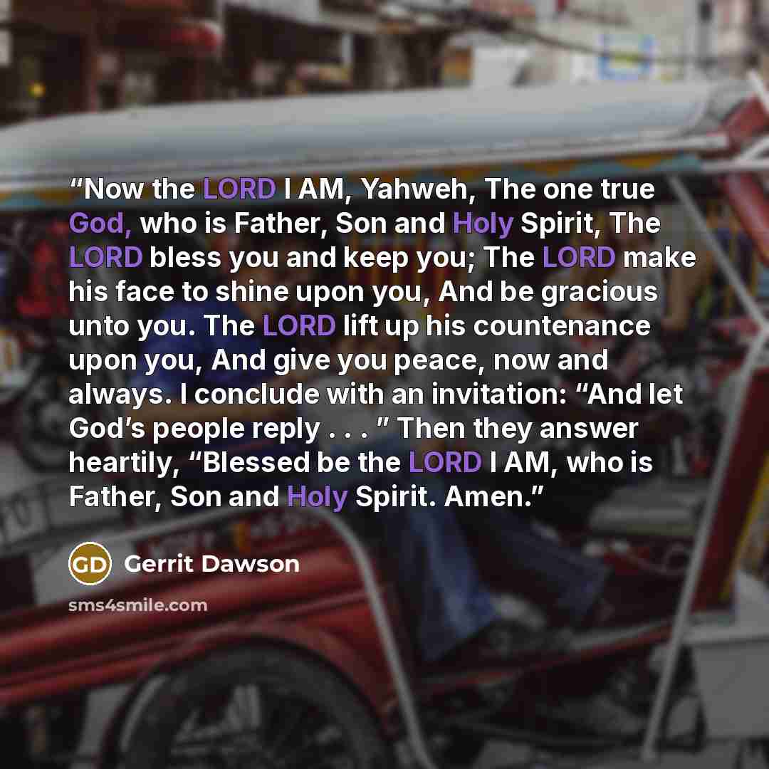 “Now the LORD I AM, Yahweh, The one true God, who is Father, Son and Holy Spirit, The LORD bless you and keep you; The LORD make his face to shine upon you, And be gracious unto you. The LORD lift up his countenance upon you, And give you peace, now and always. I conclude with an invitation: “And…” quote by Gerrit Dawson
