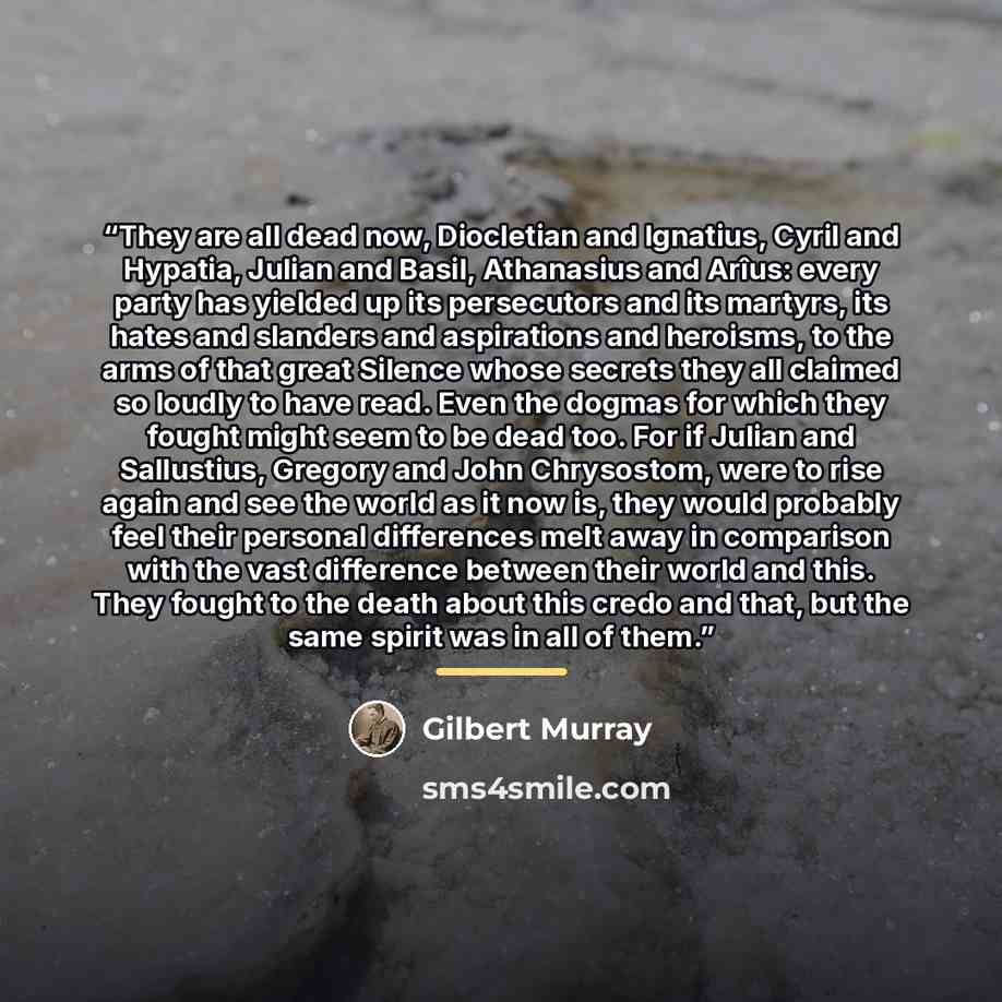 “They are all dead now, Diocletian and Ignatius, Cyril and Hypatia, Julian and Basil, Athanasius and Arîus: every party has yielded up its persecutors and its martyrs, its hates and slanders and aspirations and heroisms, to the arms of that great Silence whose secrets they all claimed so loudly to…” quote by Gilbert Murray
