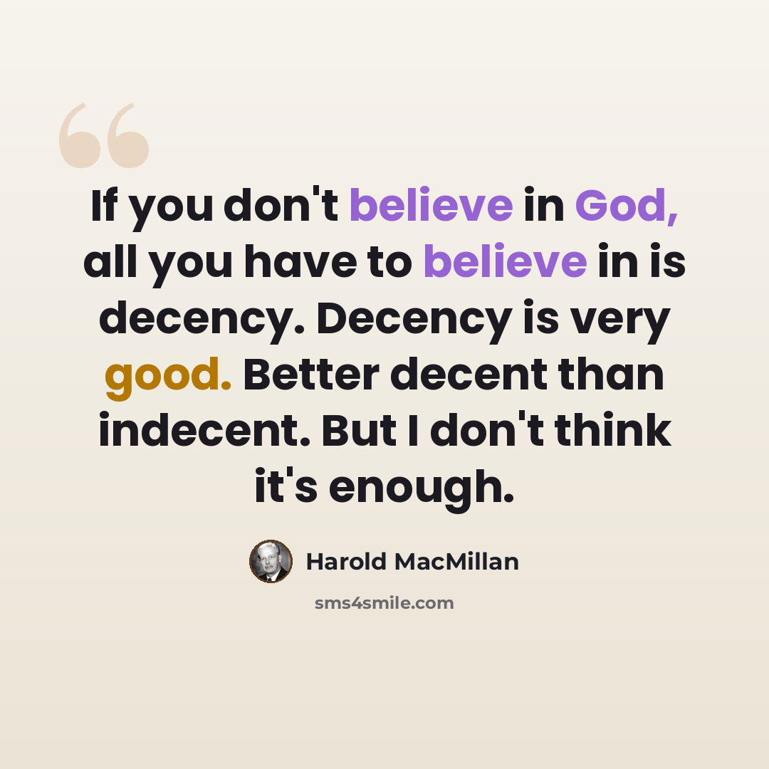 “If you don't believe in God, all you have to believe in is decency. Decency is very good. Better decent than indecent. But I don't think it's enough.” quote by Harold MacMillan