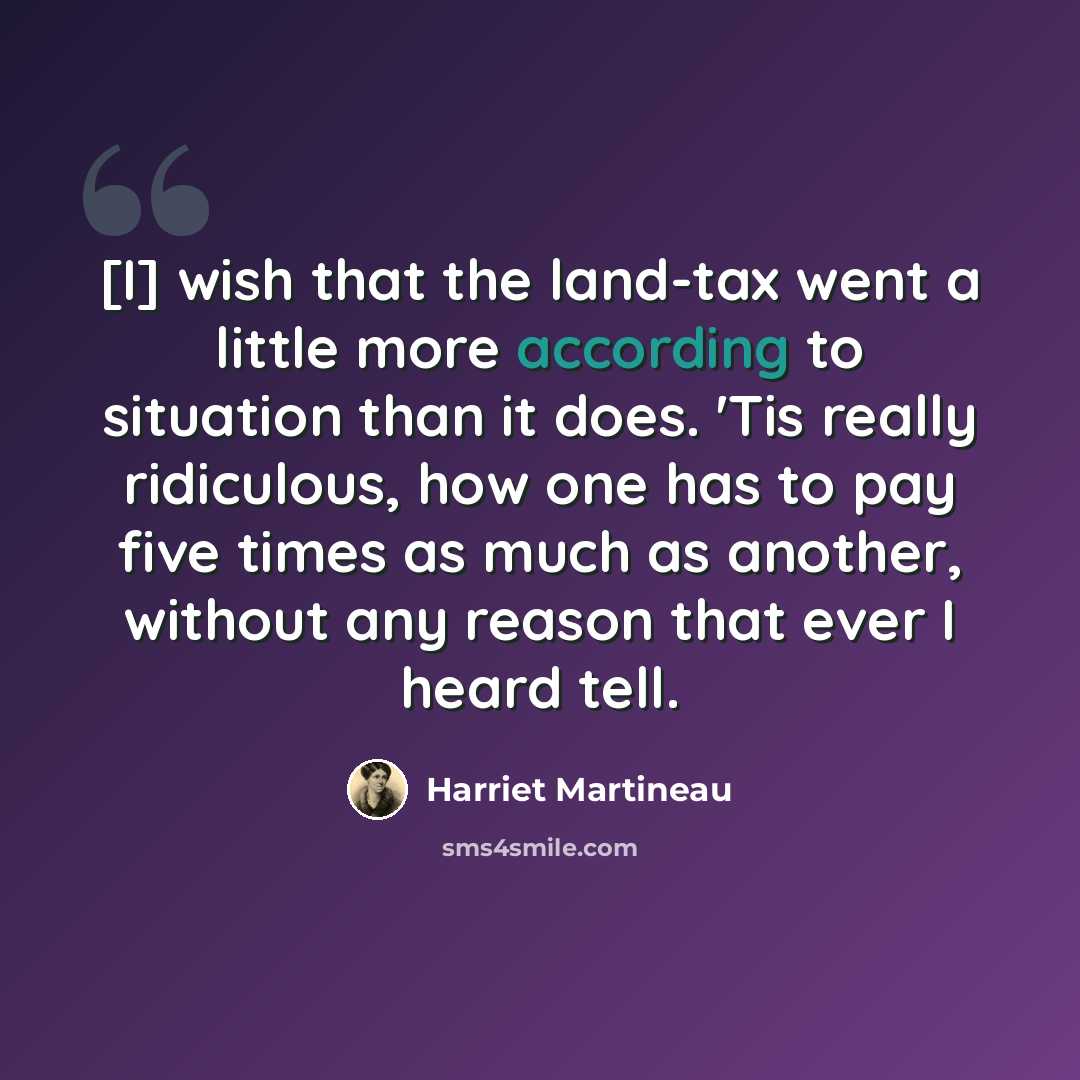 “[I] wish that the land-tax went a little more according to situation than it does. 'Tis really ridiculous, how one has to pay five times as much as another, without any reason that ever I heard tell.” quote by Harriet Martineau