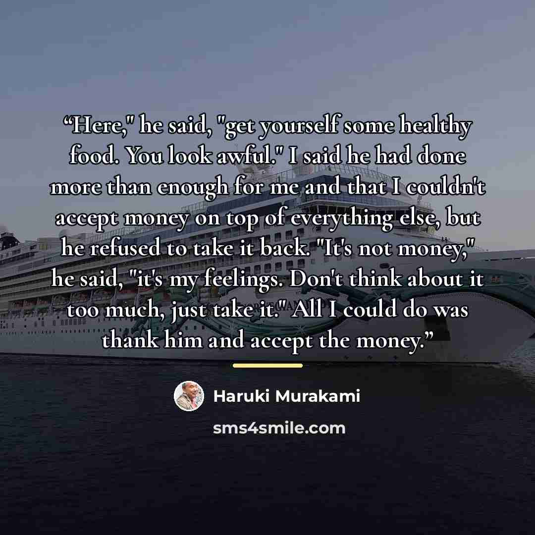 “Here," he said, "get yourself some healthy food. You look awful." I said he had done more than enough for me and that I couldn't accept money on top of everything else, but he refused to take it back. "It's not money," he said, "it's my feelings. Don't think about it too much, just take it." All I…” quote by Haruki Murakami