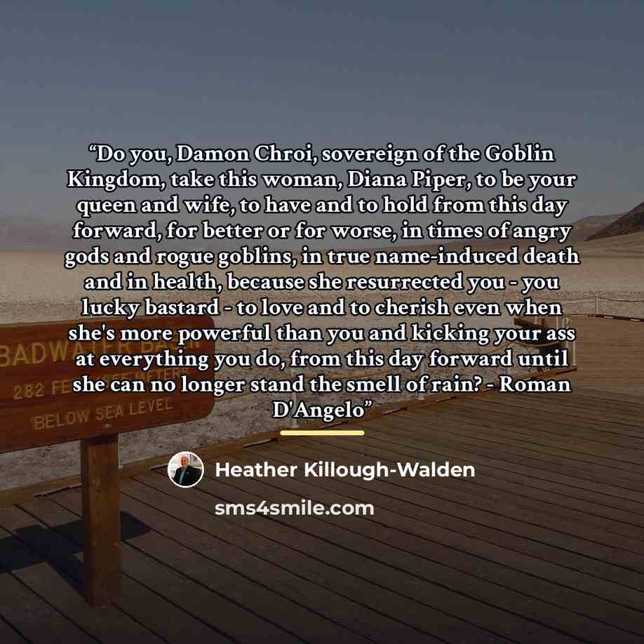 “Do you, Damon Chroi, sovereign of the Goblin Kingdom, take this woman, Diana Piper, to be your queen and wife, to have and to hold from this day forward, for better or for worse, in times of angry gods and rogue goblins, in true name-induced death and in health, because she resurrected you - you…” quote by Heather Killough-Walden