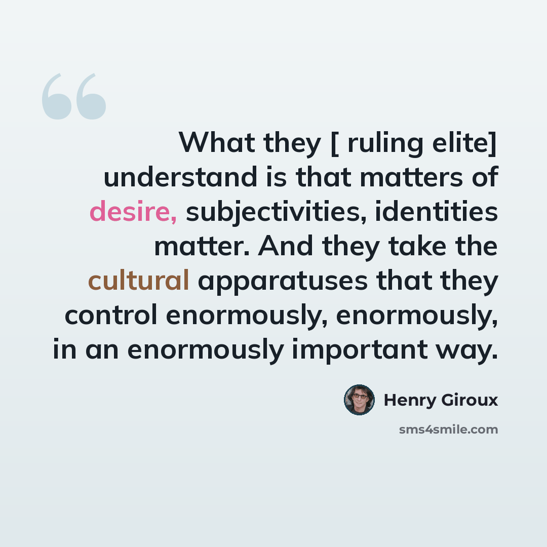 “What they [ ruling elite] understand is that matters of desire, subjectivities, identities matter. And they take the cultural apparatuses that they control enormously, enormously, in an enormously important way.” quote by Henry Giroux