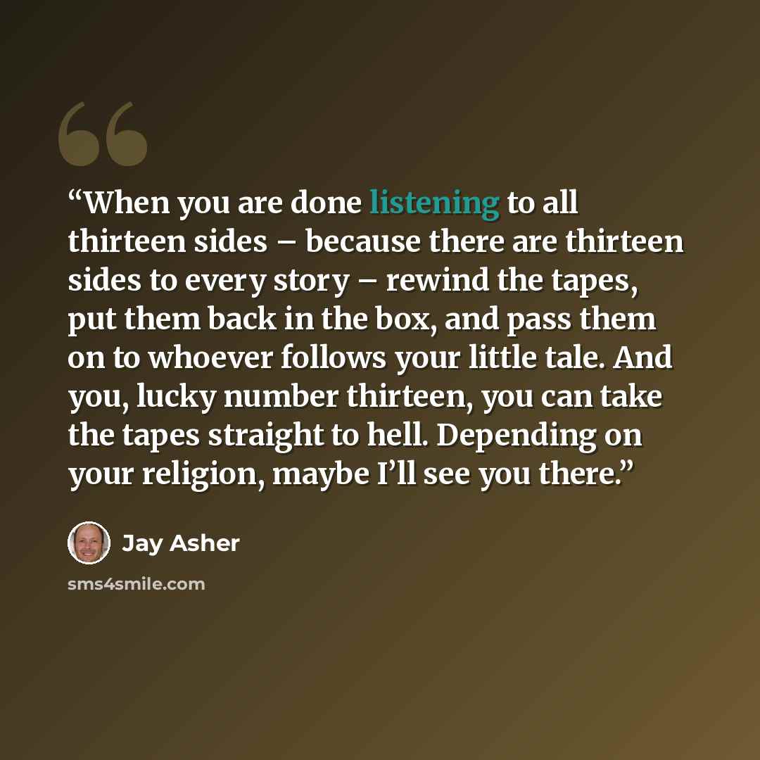 “When you are done listening to all thirteen sides – because there are thirteen sides to every story – rewind the tapes, put them back in the box, and pass them on to whoever follows your little tale. And you, lucky number thirteen, you can take the tapes straight to hell. Depending on your…” quote by Jay Asher