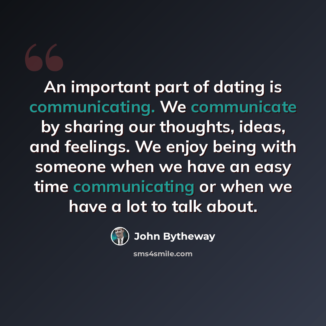 “An important part of dating is communicating. We communicate by sharing our thoughts, ideas, and feelings. We enjoy being with someone when we have an easy time communicating or when we have a lot to talk about.” quote by John Bytheway