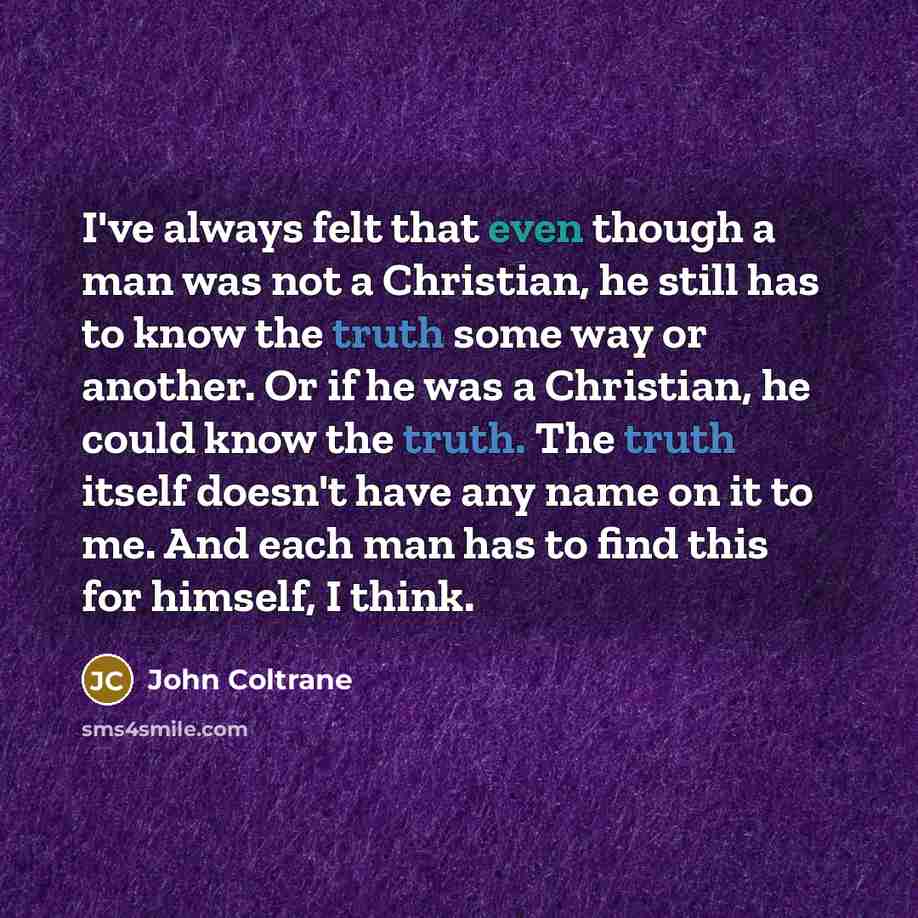 “I've always felt that even though a man was not a Christian, he still has to know the truth some way or another. Or if he was a Christian, he could know the truth. The truth itself doesn't have any name on it to me. And each man has to find this for himself, I think.” quote by John Coltrane