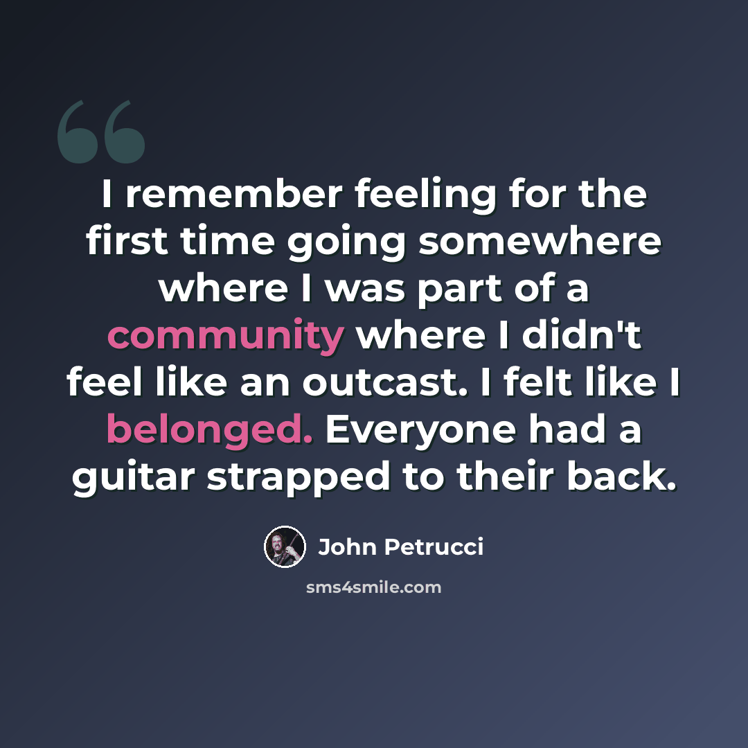 “I remember feeling for the first time going somewhere where I was part of a community where I didn't feel like an outcast. I felt like I belonged. Everyone had a guitar strapped to their back.” quote by John Petrucci