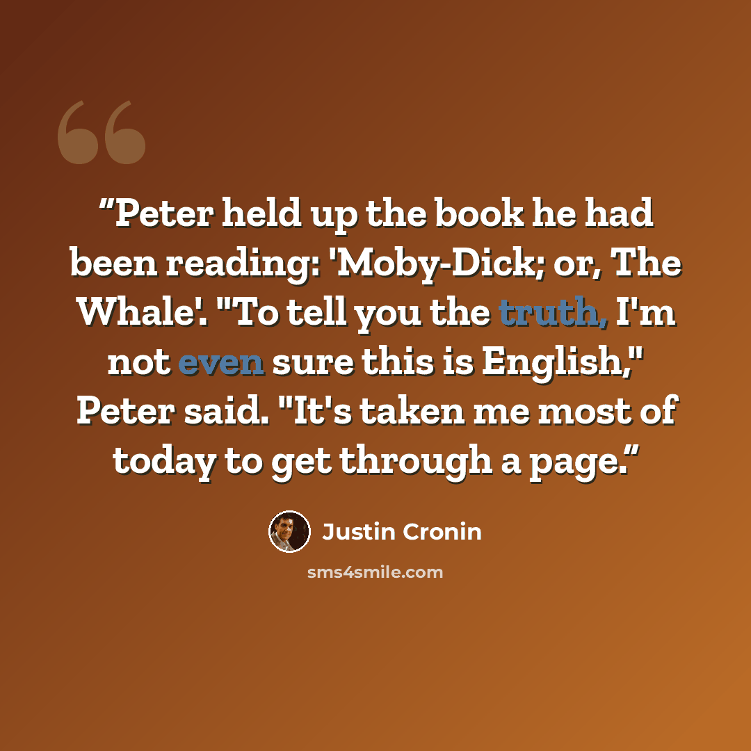 “Peter held up the book he had been reading: 'Moby-Dick; or, The Whale'. "To tell you the truth, I'm not even sure this is English," Peter said. "It's taken me most of today to get through a page.” quote by Justin Cronin