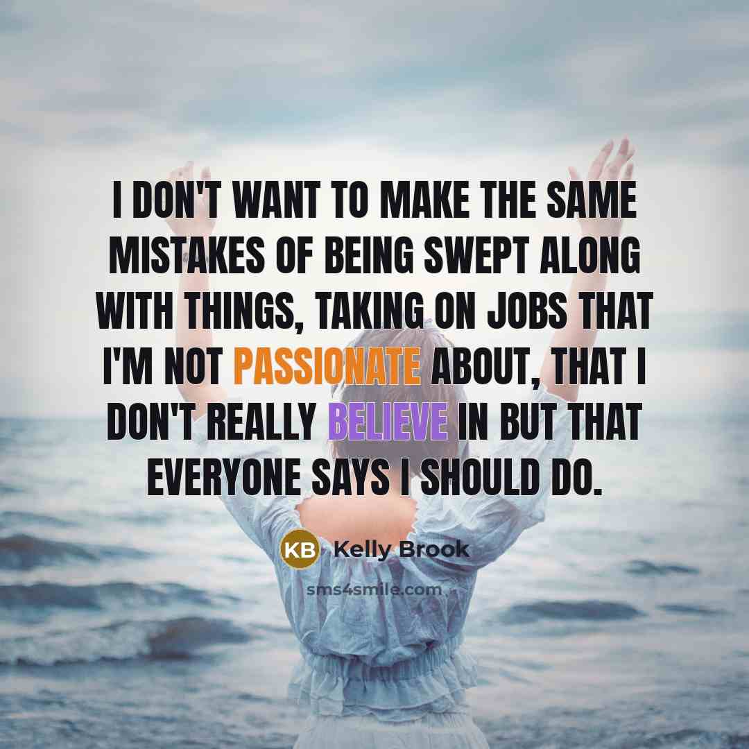 “I don't want to make the same mistakes of being swept along with things, taking on jobs that I'm not passionate about, that I don't really believe in but that everyone says I should do.” quote by Kelly Brook
