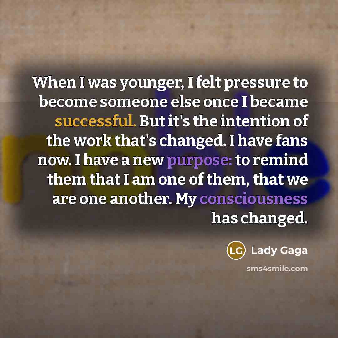 “When I was younger, I felt pressure to become someone else once I became successful. But it's the intention of the work that's changed. I have fans now. I have a new purpose: to remind them that I am one of them, that we are one another. My consciousness has changed.” quote by Lady Gaga
