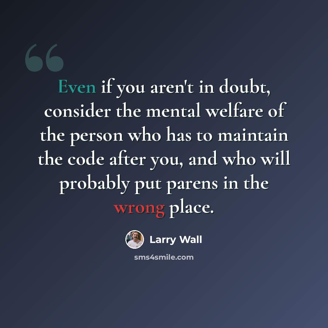 “Even if you aren't in doubt, consider the mental welfare of the person who has to maintain the code after you, and who will probably put parens in the wrong place.” quote by Larry Wall
