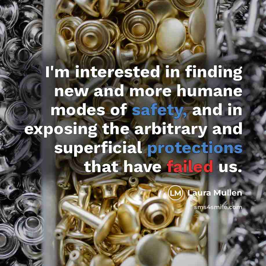 “I'm interested in finding new and more humane modes of safety, and in exposing the arbitrary and superficial protections that have failed us.” quote by Laura Mullen