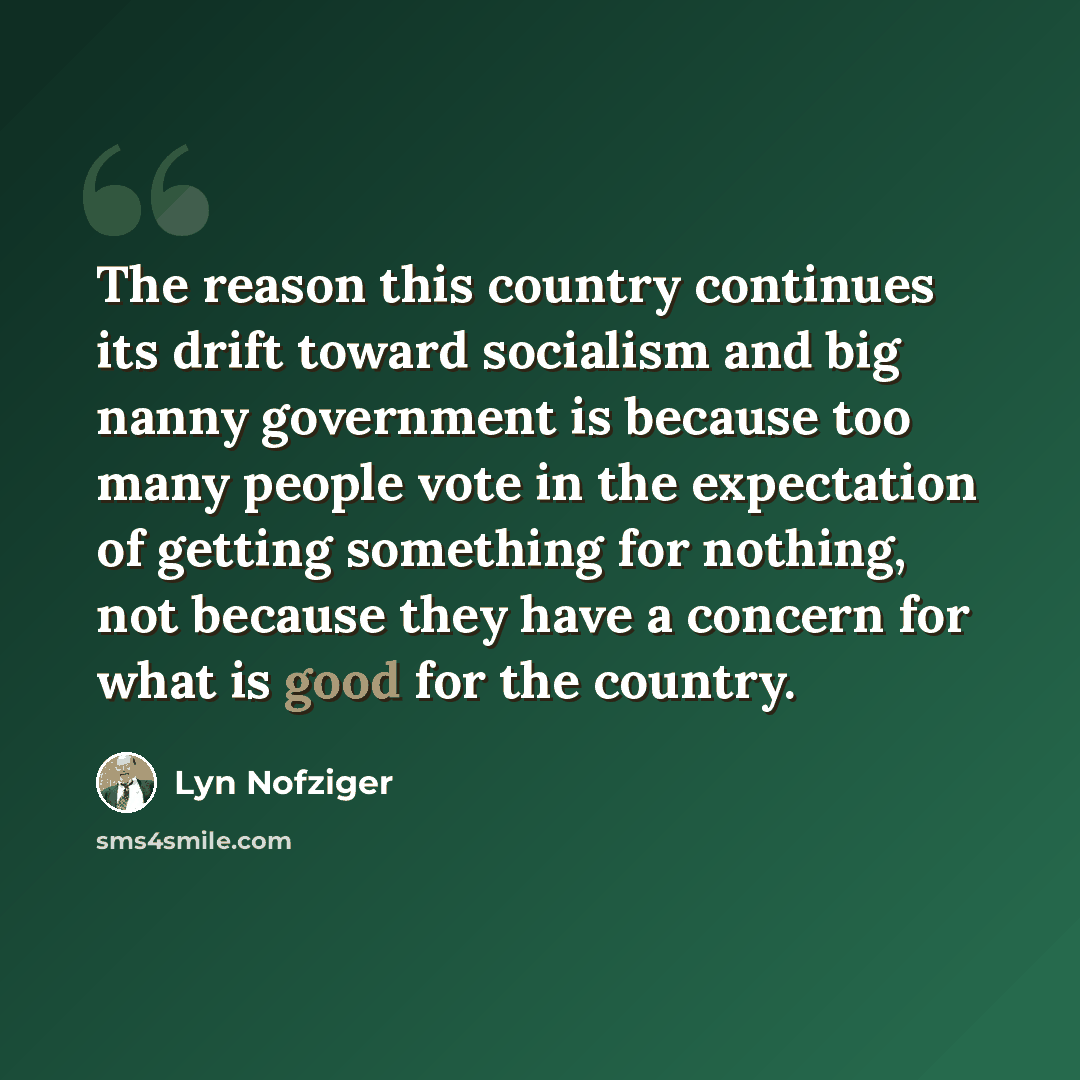 “The reason this country continues its drift toward socialism and big nanny government is because too many people vote in the expectation of getting something for nothing, not because they have a concern for what is good for the country.” quote by Lyn Nofziger