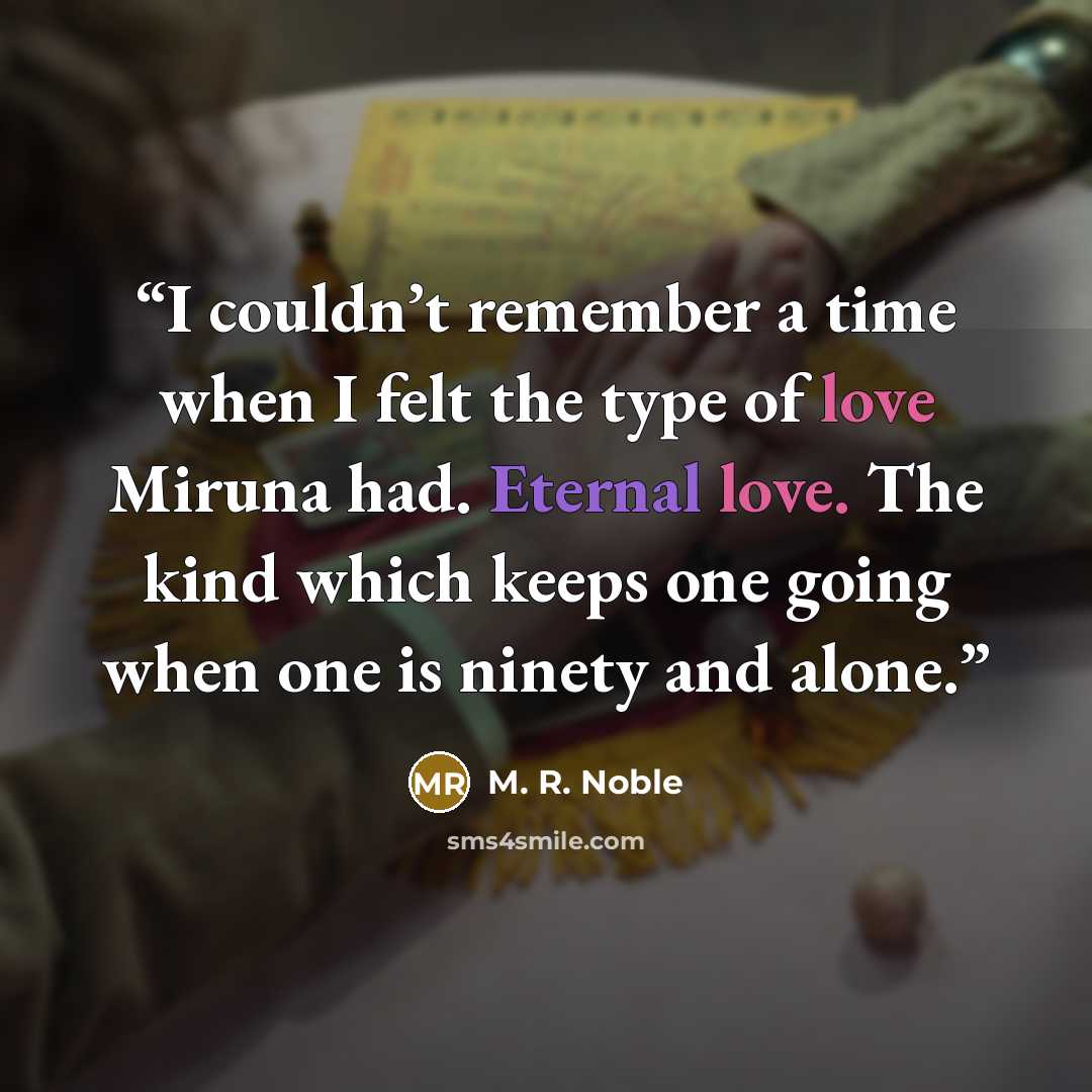“I couldn’t remember a time when I felt the type of love Miruna had. Eternal love. The kind which keeps one going when one is ninety and alone.” quote by M. R. Noble
