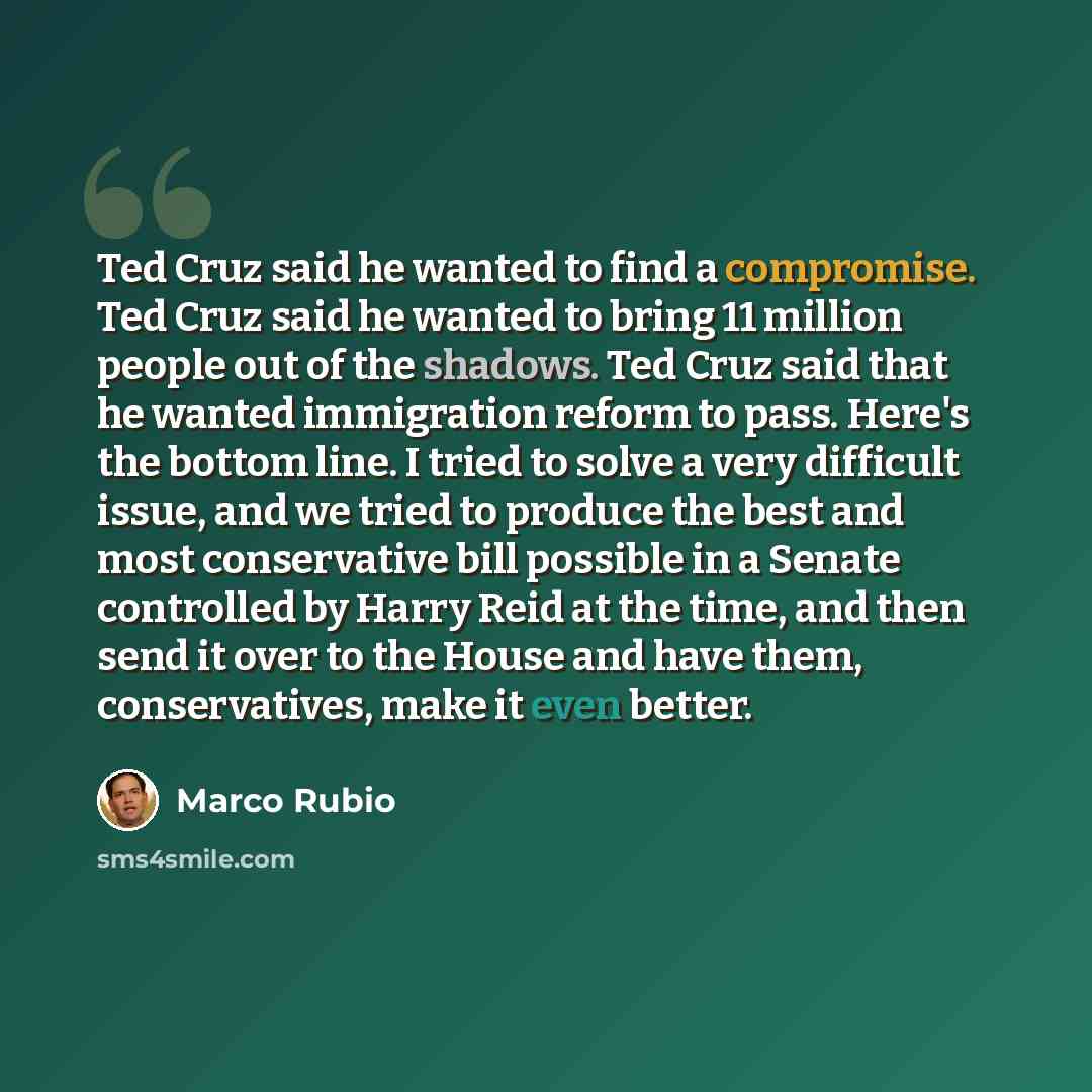 “Ted Cruz said he wanted to find a compromise. Ted Cruz said he wanted to bring 11 million people out of the shadows. Ted Cruz said that he wanted immigration reform to pass. Here's the bottom line. I tried to solve a very difficult issue, and we tried to produce the best and most conservative bill…” quote by Marco Rubio