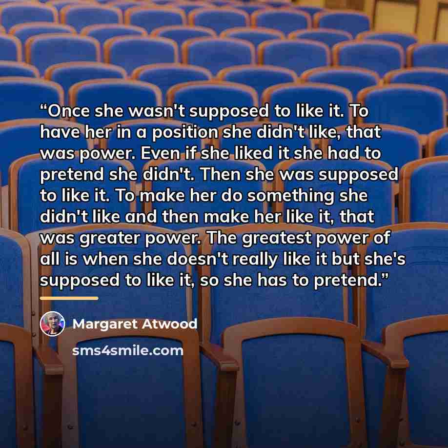 “Once she wasn't supposed to like it. To have her in a position she didn't like, that was power. Even if she liked it she had to pretend she didn't. Then she was supposed to like it. To make her do something she didn't like and then make her like it, that was greater power. The greatest power of…” quote by Margaret Atwood