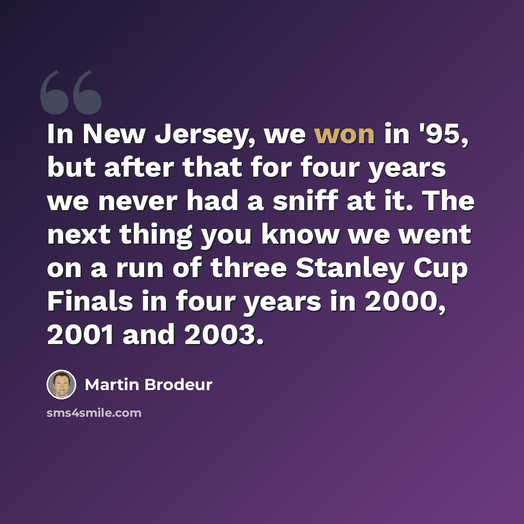 “In New Jersey, we won in '95, but after that for four years we never had a sniff at it. The next thing you know we went on a run of three Stanley Cup Finals in four years in 2000, 2001 and 2003.” quote by Martin Brodeur